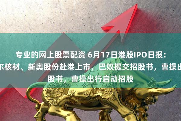 专业的网上股票配资 6月17日港股IPO日报：拉卡拉、沃尔核材、新奥股份赴港上市，巴奴提交招股书，曹操出行启动招股