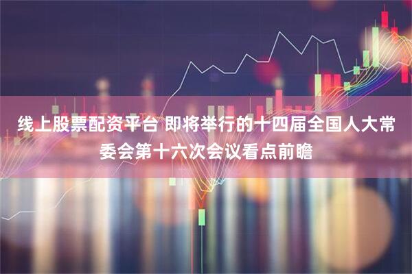 线上股票配资平台 即将举行的十四届全国人大常委会第十六次会议看点前瞻