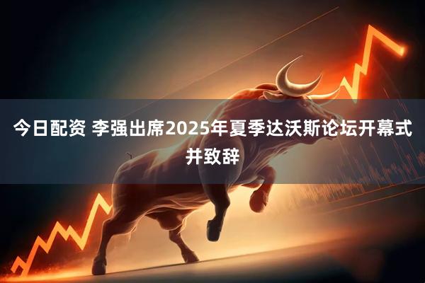今日配资 李强出席2025年夏季达沃斯论坛开幕式并致辞