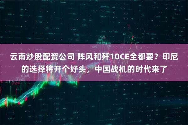 云南炒股配资公司 阵风和歼10CE全都要？印尼的选择将开个好头，中国战机的时代来了