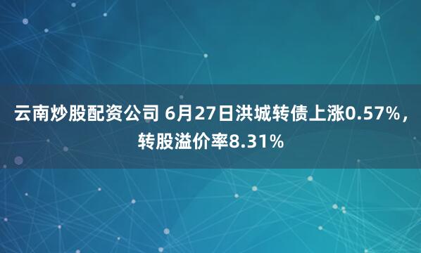 云南炒股配资公司 6月27日洪城转债上涨0.57%，转股溢价率8.31%