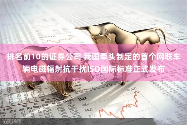 排名前10的证券公司 我国牵头制定的首个网联车辆电磁辐射抗干扰ISO国际标准正式发布