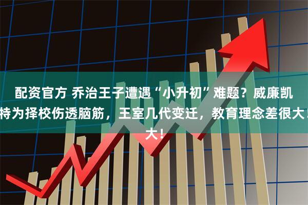配资官方 乔治王子遭遇“小升初”难题？威廉凯特为择校伤透脑筋，王室几代变迁，教育理念差很大！