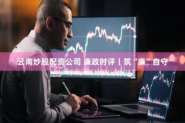 云南炒股配资公司 廉政时评丨筑“廉”自守