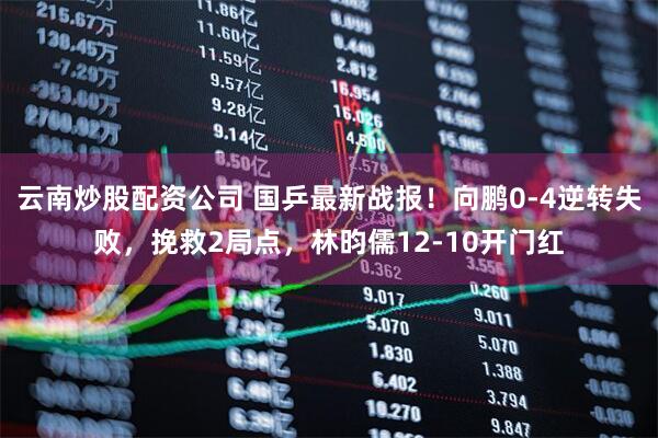 云南炒股配资公司 国乒最新战报！向鹏0-4逆转失败，挽救2局点，林昀儒12-10开门红