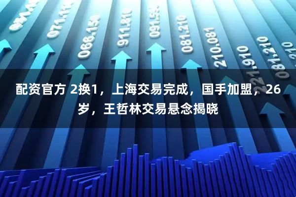 配资官方 2换1，上海交易完成，国手加盟，26岁，王哲林交易悬念揭晓