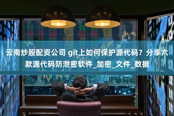 云南炒股配资公司 git上如何保护源代码？分享六款源代码防泄密软件_加密_文件_数据