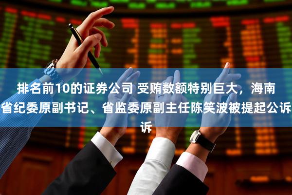 排名前10的证券公司 受贿数额特别巨大，海南省纪委原副书记、省监委原副主任陈笑波被提起公诉