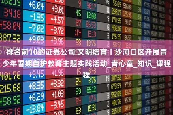 排名前10的证券公司 文明培育丨沙河口区开展青少年暑期自护教育主题实践活动_青心童_知识_课程