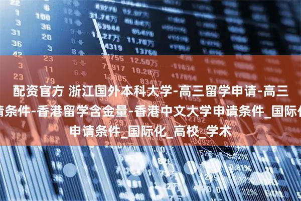 配资官方 浙江国外本科大学-高三留学申请-高三出国留学申请条件-香港留学含金量-香港中文大学申请条件_国际化_高校_学术