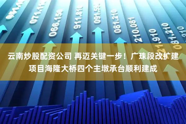 云南炒股配资公司 再迈关键一步！广珠段改扩建项目海隆大桥四个主墩承台顺利建成