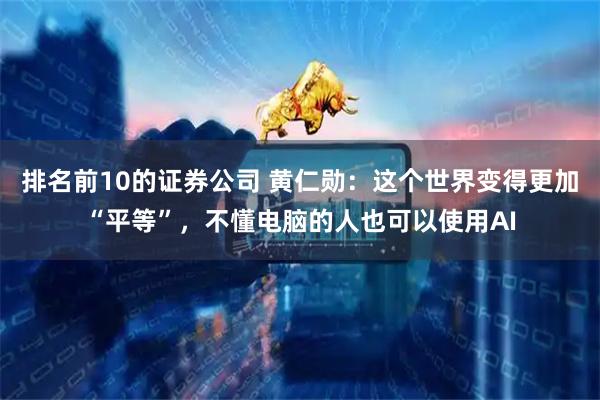 排名前10的证券公司 黄仁勋：这个世界变得更加“平等”，不懂电脑的人也可以使用AI