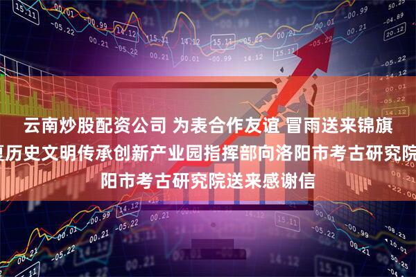 云南炒股配资公司 为表合作友谊 冒雨送来锦旗——洛阳华夏历史文明传承创新产业园指挥部向洛阳市考古研究院送来感谢信