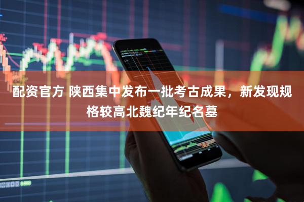 配资官方 陕西集中发布一批考古成果，新发现规格较高北魏纪年纪名墓