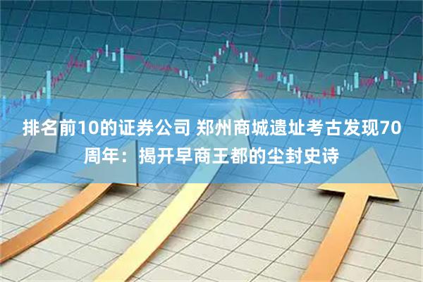 排名前10的证券公司 郑州商城遗址考古发现70周年：揭开早商王都的尘封史诗