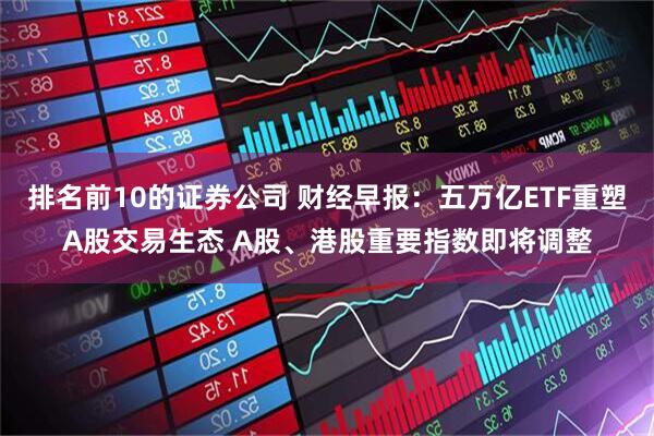 排名前10的证券公司 财经早报：五万亿ETF重塑A股交易生态 A股、港股重要指数即将调整
