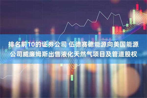 排名前10的证券公司 伍德赛德能源向美国能源公司威廉姆斯出售液化天然气项目及管道股权