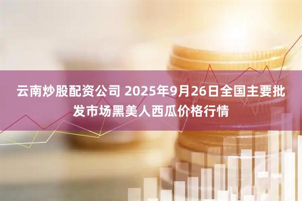 云南炒股配资公司 2025年9月26日全国主要批发市场黑美人西瓜价格行情