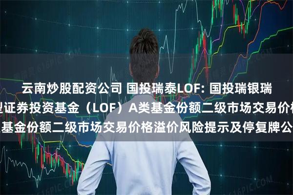 云南炒股配资公司 国投瑞泰LOF: 国投瑞银瑞泰多策略灵活配置混合型证券投资基金（LOF）A类基金份额二级市场交易价格溢价风险提示及停复牌公告