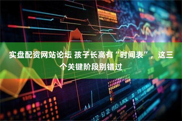 实盘配资网站论坛 孩子长高有“时间表”，这三个关键阶段别错过