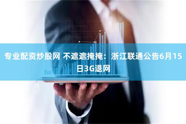 专业配资炒股网 不遮遮掩掩：浙江联通公告6月15日3G退网