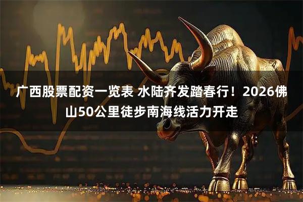 广西股票配资一览表 水陆齐发踏春行！2026佛山50公里徒步南海线活力开走