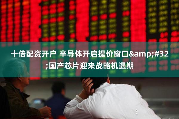 十倍配资开户 半导体开启提价窗口 国产芯片迎来战略机遇期