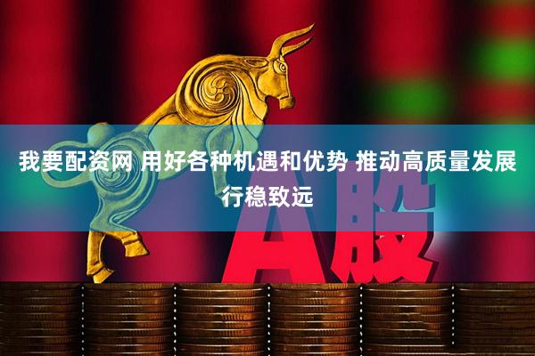 我要配资网 用好各种机遇和优势 推动高质量发展行稳致远