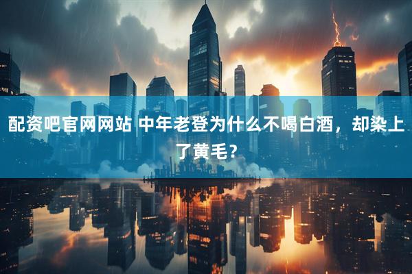 配资吧官网网站 中年老登为什么不喝白酒，却染上了黄毛？