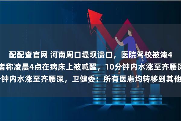 配配查官网 河南周口堤坝溃口，医院驾校被淹432人安全转移，亲历者称凌晨4点在病床上被喊醒，10分钟内水涨至齐腰深，卫健委：所有医患均转移到其他三家医院